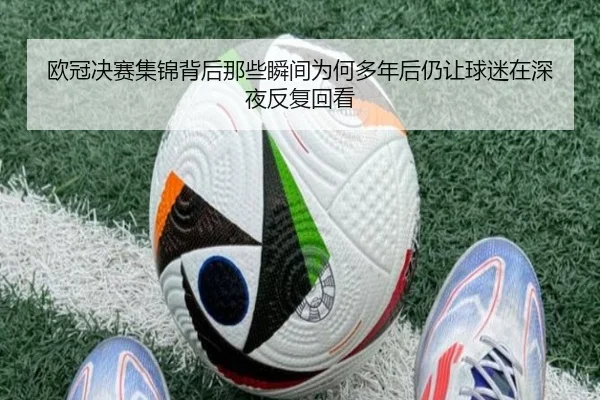 欧冠决赛集锦背后那些瞬间为何多年后仍让球迷在深夜反复回看